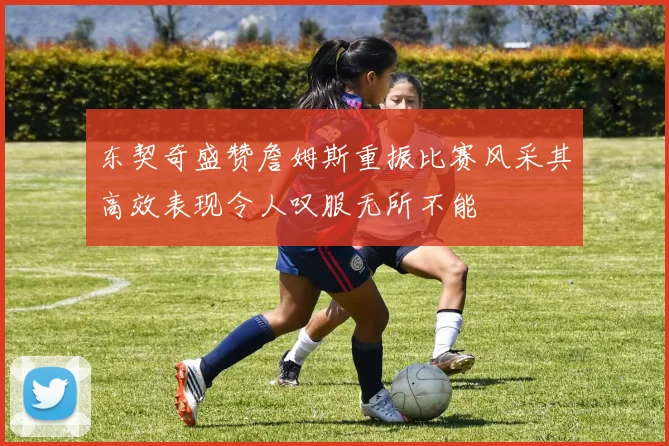 东契奇盛赞詹姆斯重振比赛风采其高效表现令人叹服无所不能
