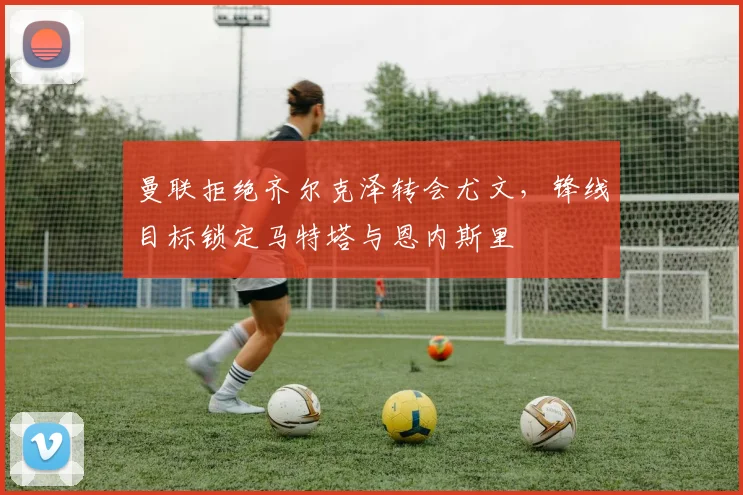 曼联拒绝齐尔克泽转会尤文，锋线目标锁定马特塔与恩内斯里