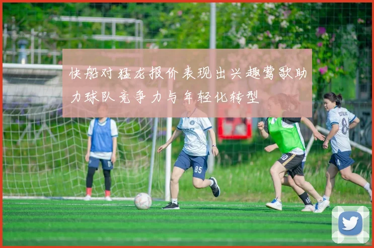 快船对猛龙报价表现出兴趣莺歌助力球队竞争力与年轻化转型
