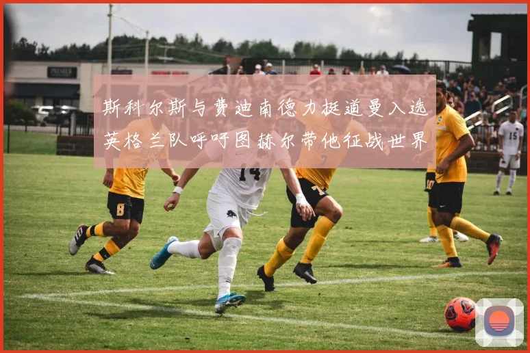 斯科尔斯与费迪南德力挺道曼入选英格兰队呼吁图赫尔带他征战世界杯