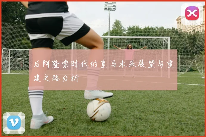 后阿隆索时代的皇马未来展望与重建之路分析
