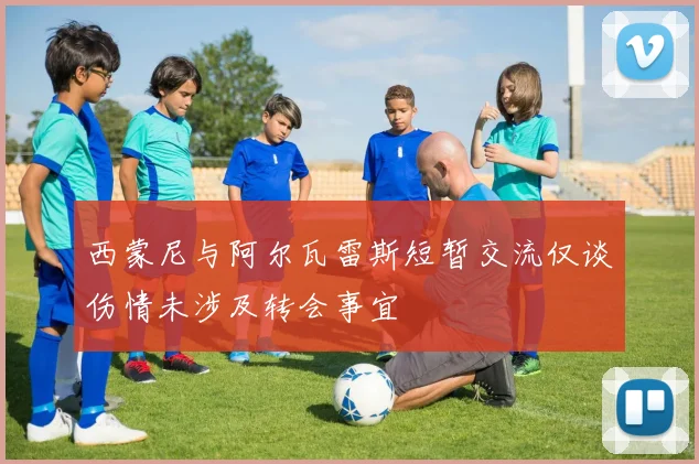 西蒙尼与阿尔瓦雷斯短暂交流仅谈伤情未涉及转会事宜