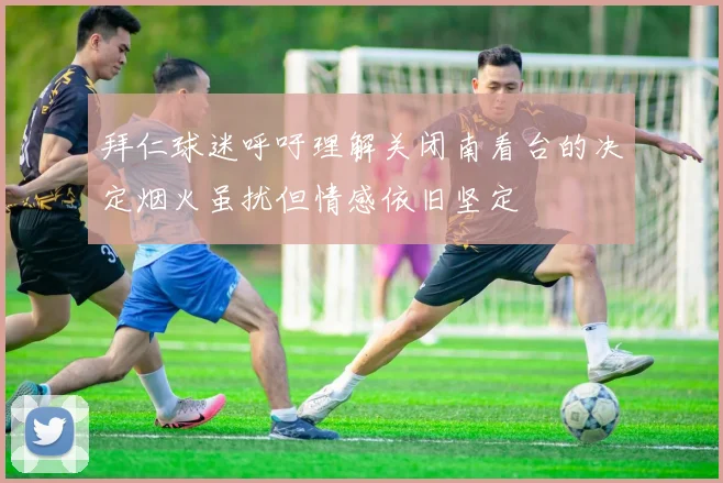 拜仁球迷呼吁理解关闭南看台的决定烟火虽扰但情感依旧坚定