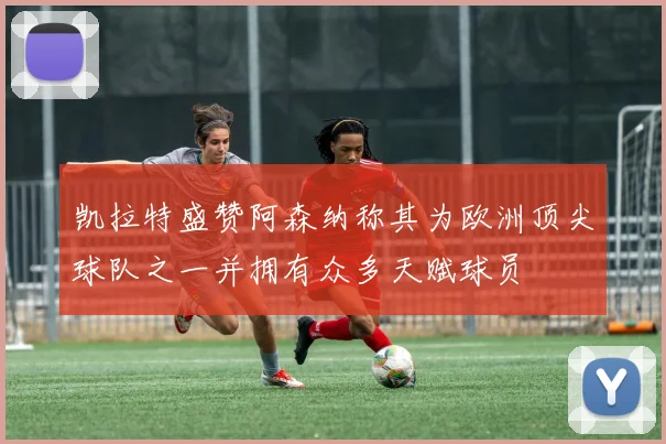 凯拉特盛赞阿森纳称其为欧洲顶尖球队之一并拥有众多天赋球员
