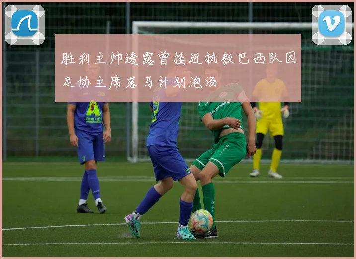 胜利主帅透露曾接近执教巴西队因足协主席落马计划泡汤