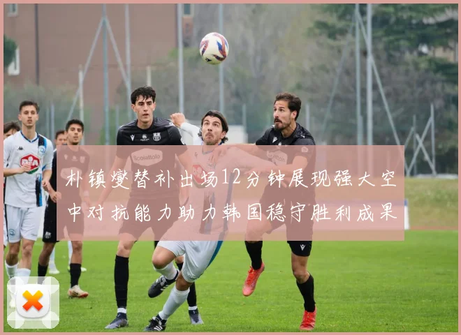 朴镇燮替补出场12分钟展现强大空中对抗能力助力韩国稳守胜利成果