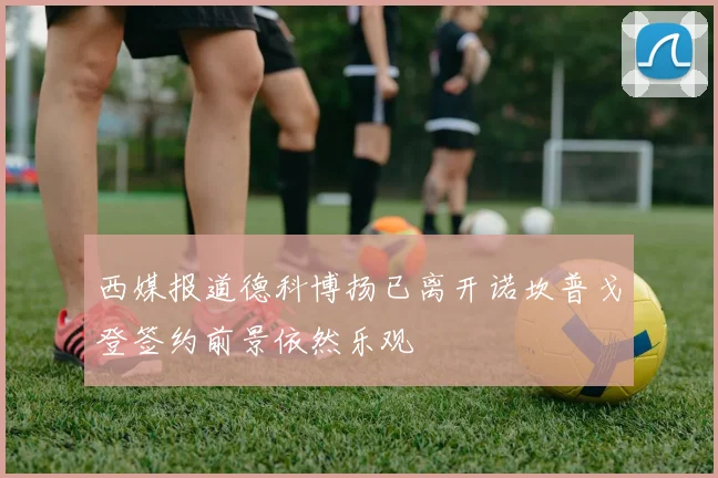 西媒报道德科博扬已离开诺坎普戈登签约前景依然乐观