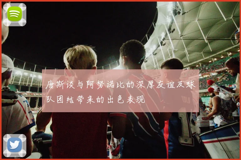 唐斯谈与阿努诺比的深厚友谊及球队团结带来的出色表现