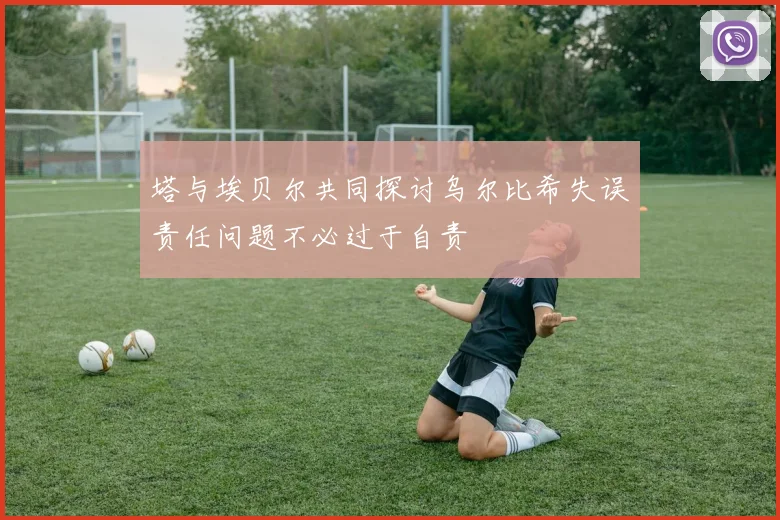 塔与埃贝尔共同探讨乌尔比希失误责任问题不必过于自责