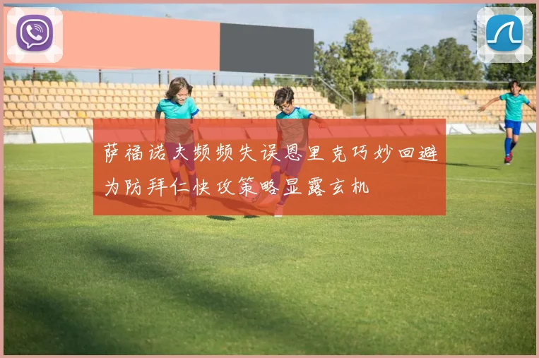 萨福诺夫频频失误恩里克巧妙回避为防拜仁快攻策略显露玄机