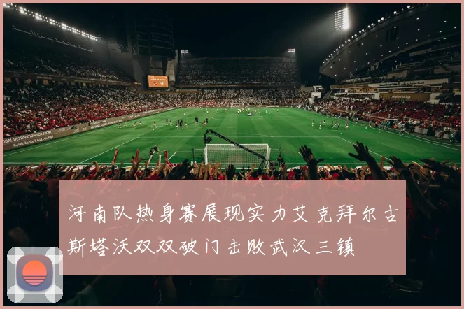 河南队热身赛展现实力艾克拜尔古斯塔沃双双破门击败武汉三镇