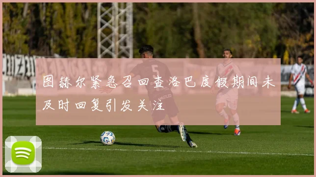 图赫尔紧急召回查洛巴度假期间未及时回复引发关注