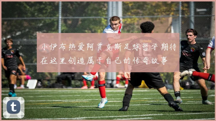 小伊布热爱阿贾克斯足球哲学期待在这里创造属于自己的传奇故事