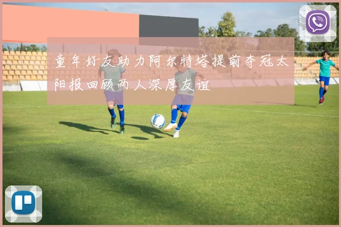 童年好友助力阿尔特塔提前夺冠太阳报回顾两人深厚友谊