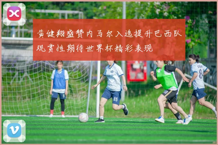 黄健翔盛赞内马尔入选提升巴西队观赏性期待世界杯精彩表现
