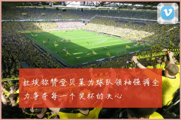 杜埃称赞登贝莱为球队领袖强调全力争夺每一个奖杯的决心