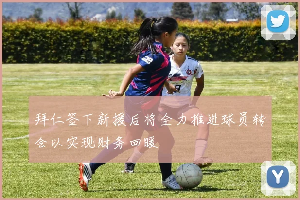 拜仁签下新援后将全力推进球员转会以实现财务回暖
