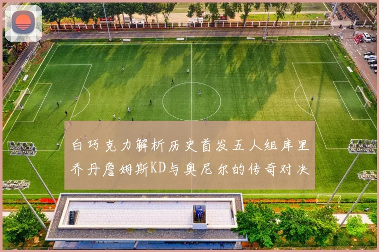 白巧克力解析历史首发五人组库里乔丹詹姆斯KD与奥尼尔的传奇对决与影响