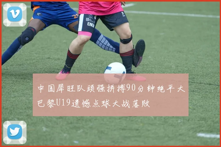 中国犀旺队顽强拼搏90分钟绝平大巴黎U19遗憾点球大战落败